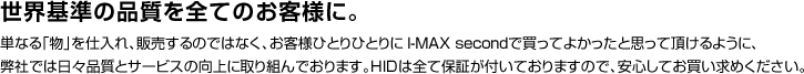 世界基準の品質を全てのお客様に。単なる「物」を仕入れ、販売するのではなく、お客様ひとりひとりに I-MAX secondで買ってよかったと思って頂けるように弊社では日々品質とサービスの向上に取り組んでおります。HIDは全て保証が付いておりますので、安心してお買い求めください。